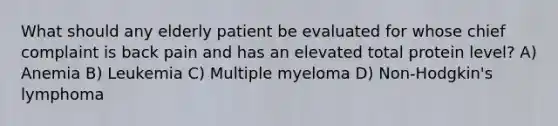 What should any elderly patient be evaluated for whose chief complaint is back pain and has an elevated total protein level? A) Anemia B) Leukemia C) Multiple myeloma D) Non-Hodgkin's lymphoma