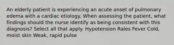 An elderly patient is experiencing an acute onset of pulmonary edema with a cardiac etiology. When assessing the patient, what findings should the nurse identify as being consistent with this diagnosis? Select all that apply. Hypotension Rales Fever Cold, moist skin Weak, rapid pulse