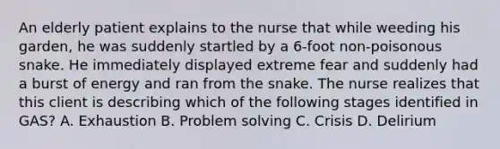 An elderly patient explains to the nurse that while weeding his garden, he was suddenly startled by a 6-foot non-poisonous snake. He immediately displayed extreme fear and suddenly had a burst of energy and ran from the snake. The nurse realizes that this client is describing which of the following stages identified in GAS? A. Exhaustion B. <a href='https://www.questionai.com/knowledge/kZi0diIlxK-problem-solving' class='anchor-knowledge'>problem solving</a> C. Crisis D. Delirium