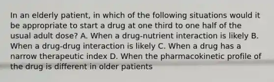 In an elderly patient, in which of the following situations would it be appropriate to start a drug at one third to one half of the usual adult dose? A. When a drug-nutrient interaction is likely B. When a drug-drug interaction is likely C. When a drug has a narrow therapeutic index D. When the pharmacokinetic profile of the drug is different in older patients