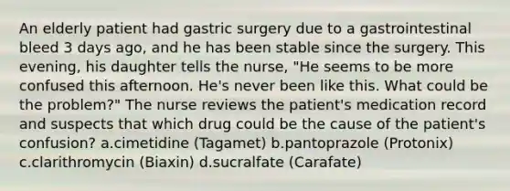 An elderly patient had gastric surgery due to a gastrointestinal bleed 3 days ago, and he has been stable since the surgery. This evening, his daughter tells the nurse, "He seems to be more confused this afternoon. He's never been like this. What could be the problem?" The nurse reviews the patient's medication record and suspects that which drug could be the cause of the patient's confusion? a.cimetidine (Tagamet) b.pantoprazole (Protonix) c.clarithromycin (Biaxin) d.sucralfate (Carafate)