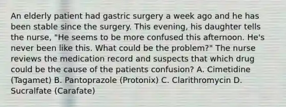 An elderly patient had gastric surgery a week ago and he has been stable since the surgery. This evening, his daughter tells the nurse, "He seems to be more confused this afternoon. He's never been like this. What could be the problem?" The nurse reviews the medication record and suspects that which drug could be the cause of the patients confusion? A. Cimetidine (Tagamet) B. Pantoprazole (Protonix) C. Clarithromycin D. Sucralfate (Carafate)