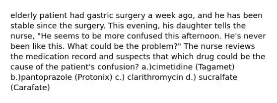 elderly patient had gastric surgery a week ago, and he has been stable since the surgery. This evening, his daughter tells the nurse, "He seems to be more confused this afternoon. He's never been like this. What could be the problem?" The nurse reviews the medication record and suspects that which drug could be the cause of the patient's confusion? a.)cimetidine (Tagamet) b.)pantoprazole (Protonix) c.) clarithromycin d.) sucralfate (Carafate)