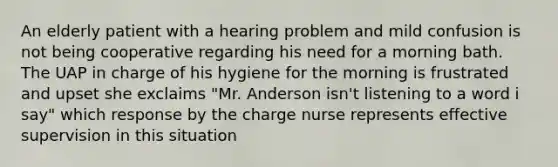 An elderly patient with a hearing problem and mild confusion is not being cooperative regarding his need for a morning bath. The UAP in charge of his hygiene for the morning is frustrated and upset she exclaims "Mr. Anderson isn't listening to a word i say" which response by the charge nurse represents effective supervision in this situation