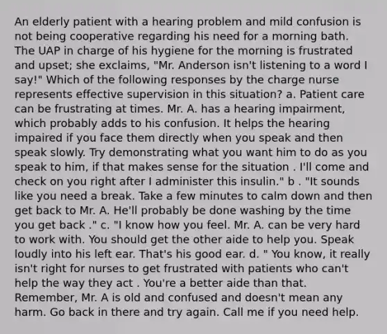 An elderly patient with a hearing problem and mild confusion is not being cooperative regarding his need for a morning bath. The UAP in charge of his hygiene for the morning is frustrated and upset; she exclaims, "Mr. Anderson isn't listening to a word I say!" Which of the following responses by the charge nurse represents effective supervision in this situation? a. Patient care can be frustrating at times. Mr. A. has a hearing impairment, which probably adds to his confusion. It helps the hearing impaired if you face them directly when you speak and then speak slowly. Try demonstrating what you want him to do as you speak to him, if that makes sense for the situation . I'll come and check on you right after I administer this insulin." b . "It sounds like you need a break. Take a few minutes to calm down and then get back to Mr. A. He'll probably be done washing by the time you get back ." c. "I know how you feel. Mr. A. can be very hard to work with. You should get the other aide to help you. Speak loudly into his left ear. That's his good ear. d. " You know, it really isn't right for nurses to get frustrated with patients who can't help the way they act . You're a better aide than that. Remember, Mr. A is old and confused and doesn't mean any harm. Go back in there and try again. Call me if you need help.