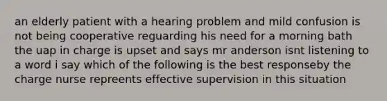 an elderly patient with a hearing problem and mild confusion is not being cooperative reguarding his need for a morning bath the uap in charge is upset and says mr anderson isnt listening to a word i say which of the following is the best responseby the charge nurse repreents effective supervision in this situation