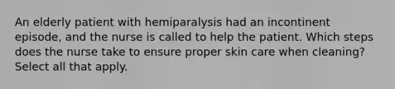 An elderly patient with hemiparalysis had an incontinent episode, and the nurse is called to help the patient. Which steps does the nurse take to ensure proper skin care when cleaning? Select all that apply.