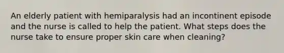 An elderly patient with hemiparalysis had an incontinent episode and the nurse is called to help the patient. What steps does the nurse take to ensure proper <a href='https://www.questionai.com/knowledge/kXLzLmeKPO-skin-care' class='anchor-knowledge'>skin care</a> when cleaning?