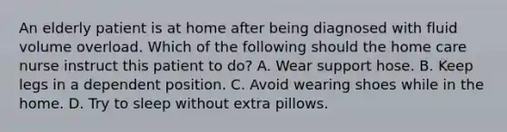 An elderly patient is at home after being diagnosed with fluid volume overload. Which of the following should the home care nurse instruct this patient to do? A. Wear support hose. B. Keep legs in a dependent position. C. Avoid wearing shoes while in the home. D. Try to sleep without extra pillows.