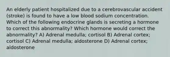 An elderly patient hospitalized due to a cerebrovascular accident (stroke) is found to have a low blood sodium concentration. Which of the following endocrine glands is secreting a hormone to correct this abnormality? Which hormone would correct the abnormality? A) Adrenal medulla; cortisol B) Adrenal cortex; cortisol C) Adrenal medulla; aldosterone D) Adrenal cortex; aldosterone