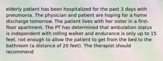 elderly patient has been hospitalized for the past 3 days with pneumonia. The physician and patient are hoping for a home discharge tomorrow. The patient lives with her sister in a first-floor apartment. The PT has determined that ambulation status is independent with rolling walker and endurance is only up to 15 feet, not enough to allow the patient to get from the bed to the bathroom (a distance of 20 feet). The therapist should recommend