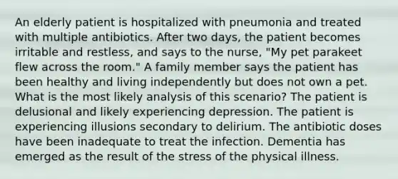 An elderly patient is hospitalized with pneumonia and treated with multiple antibiotics. After two days, the patient becomes irritable and restless, and says to the nurse, "My pet parakeet flew across the room." A family member says the patient has been healthy and living independently but does not own a pet. What is the most likely analysis of this scenario? The patient is delusional and likely experiencing depression. The patient is experiencing illusions secondary to delirium. The antibiotic doses have been inadequate to treat the infection. Dementia has emerged as the result of the stress of the physical illness.