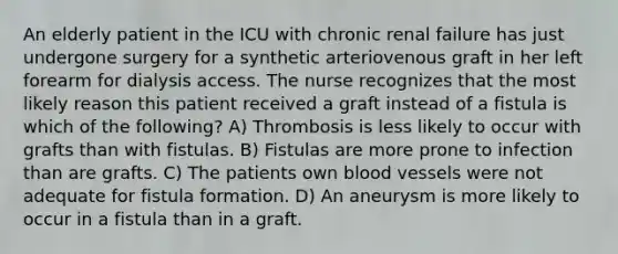 An elderly patient in the ICU with chronic renal failure has just undergone surgery for a synthetic arteriovenous graft in her left forearm for dialysis access. The nurse recognizes that the most likely reason this patient received a graft instead of a fistula is which of the following? A) Thrombosis is less likely to occur with grafts than with fistulas. B) Fistulas are more prone to infection than are grafts. C) The patients own blood vessels were not adequate for fistula formation. D) An aneurysm is more likely to occur in a fistula than in a graft.