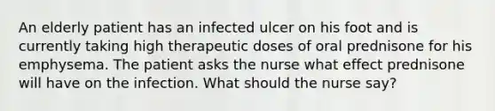 An elderly patient has an infected ulcer on his foot and is currently taking high therapeutic doses of oral prednisone for his emphysema. The patient asks the nurse what effect prednisone will have on the infection. What should the nurse say?