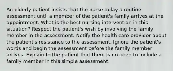 An elderly patient insists that the nurse delay a routine assessment until a member of the patient's family arrives at the appointment. What is the best nursing intervention in this situation? Respect the patient's wish by involving the family member in the assessment. Notify the health care provider about the patient's resistance to the assessment. Ignore the patient's words and begin the assessment before the family member arrives. Explain to the patient that there is no need to include a family member in this simple assessment.