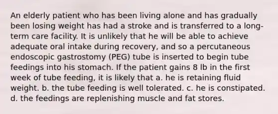 An elderly patient who has been living alone and has gradually been losing weight has had a stroke and is transferred to a long-term care facility. It is unlikely that he will be able to achieve adequate oral intake during recovery, and so a percutaneous endoscopic gastrostomy (PEG) tube is inserted to begin tube feedings into his stomach. If the patient gains 8 lb in the first week of tube feeding, it is likely that a. he is retaining fluid weight. b. the tube feeding is well tolerated. c. he is constipated. d. the feedings are replenishing muscle and fat stores.