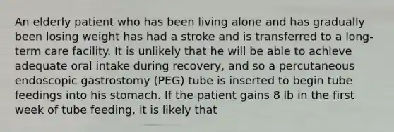 An elderly patient who has been living alone and has gradually been losing weight has had a stroke and is transferred to a long-term care facility. It is unlikely that he will be able to achieve adequate oral intake during recovery, and so a percutaneous endoscopic gastrostomy (PEG) tube is inserted to begin tube feedings into his stomach. If the patient gains 8 lb in the first week of tube feeding, it is likely that