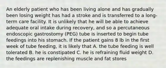 An elderly patient who has been living alone and has gradually been losing weight has had a stroke and is transferred to a long-term care facility. It is unlikely that he will be able to achieve adequate oral intake during recovery, and so a percutaneous endoscopic gastrostomy (PEG) tube is inserted to begin tube feedings into his stomach. If the patient gains 8 lb in the first week of tube feeding, it is likely that A. the tube feeding is well tolerated B. he is constipated C. he is refraining fluid weight D. the feedings are replenishing muscle and fat stores