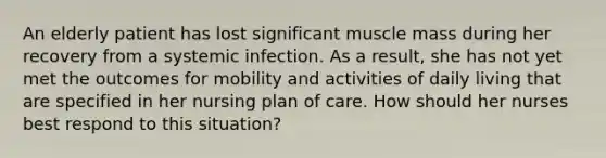 An elderly patient has lost significant muscle mass during her recovery from a systemic infection. As a result, she has not yet met the outcomes for mobility and activities of daily living that are specified in her nursing plan of care. How should her nurses best respond to this situation?