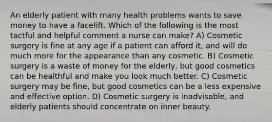 An elderly patient with many health problems wants to save money to have a facelift. Which of the following is the most tactful and helpful comment a nurse can make? A) Cosmetic surgery is fine at any age if a patient can afford it, and will do much more for the appearance than any cosmetic. B) Cosmetic surgery is a waste of money for the elderly, but good cosmetics can be healthful and make you look much better. C) Cosmetic surgery may be fine, but good cosmetics can be a less expensive and effective option. D) Cosmetic surgery is inadvisable, and elderly patients should concentrate on inner beauty.