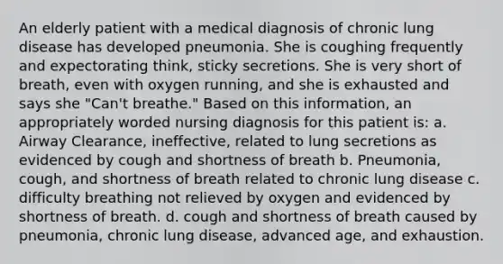 An elderly patient with a medical diagnosis of chronic lung disease has developed pneumonia. She is coughing frequently and expectorating think, sticky secretions. She is very short of breath, even with oxygen running, and she is exhausted and says she "Can't breathe." Based on this information, an appropriately worded nursing diagnosis for this patient is: a. Airway Clearance, ineffective, related to lung secretions as evidenced by cough and shortness of breath b. Pneumonia, cough, and shortness of breath related to chronic lung disease c. difficulty breathing not relieved by oxygen and evidenced by shortness of breath. d. cough and shortness of breath caused by pneumonia, chronic lung disease, advanced age, and exhaustion.