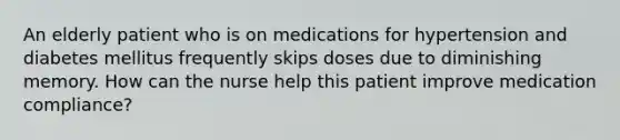 An elderly patient who is on medications for hypertension and diabetes mellitus frequently skips doses due to diminishing memory. How can the nurse help this patient improve medication compliance?