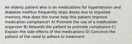 An elderly patient who is on medications for hypertension and diabetes mellitus frequently skips doses due to impaired memory. How does the nurse help this patient improve medication compliance? A) Promote the use of a medication organizer B) Rewards the patient to promote compliance C) Explain the side effects of the medications D) Convince the patient of the need to adhere to treatment