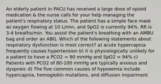 An elderly patient in PACU has received a large dose of opioid medication & the nurse calls for your help managing the patient's respiratory status. The patient has a simple face mask w/ oxygen flowing at 10 L/min, and SpO2 is currently 94%. RR is 3-4 breaths/min. You assist the patient's breathing with an AMBU bag and order an ABG. Which of the following statements about respiratory dysfunction is most correct? a) acute hypercapnia frequently causes hypertension b) it is physiologically unlikely for a patient to have a PCO2 = 90 mmHg and SpO2 = 94% c) Patients with PCO2 of 80-100 mmHg are typically anxious and dyspneic d) The five common causes of hypoxemia include hypercapnia, hemoglobin mutations, and diffusion impairment