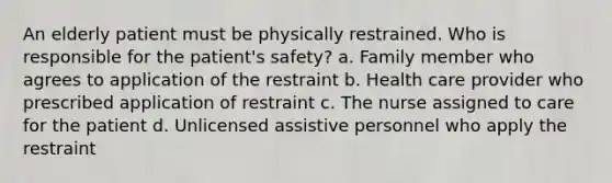 An elderly patient must be physically restrained. Who is responsible for the patient's safety? a. Family member who agrees to application of the restraint b. Health care provider who prescribed application of restraint c. The nurse assigned to care for the patient d. Unlicensed assistive personnel who apply the restraint