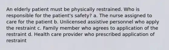 An elderly patient must be physically restrained. Who is responsible for the patient's safety? a. The nurse assigned to care for the patient b. Unlicensed assistive personnel who apply the restraint c. Family member who agrees to application of the restraint d. Health care provider who prescribed application of restraint