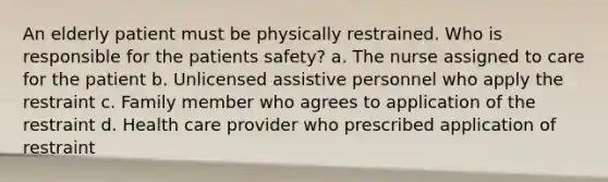 An elderly patient must be physically restrained. Who is responsible for the patients safety? a. The nurse assigned to care for the patient b. Unlicensed assistive personnel who apply the restraint c. Family member who agrees to application of the restraint d. Health care provider who prescribed application of restraint