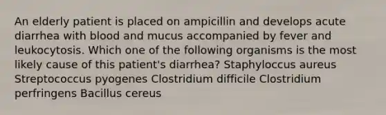 An elderly patient is placed on ampicillin and develops acute diarrhea with blood and mucus accompanied by fever and leukocytosis. Which one of the following organisms is the most likely cause of this patient's diarrhea? Staphyloccus aureus Streptococcus pyogenes Clostridium difficile Clostridium perfringens Bacillus cereus