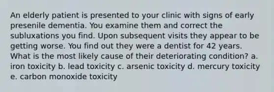 An elderly patient is presented to your clinic with signs of early presenile dementia. You examine them and correct the subluxations you find. Upon subsequent visits they appear to be getting worse. You find out they were a dentist for 42 years. What is the most likely cause of their deteriorating condition? a. iron toxicity b. lead toxicity c. arsenic toxicity d. mercury toxicity e. carbon monoxide toxicity