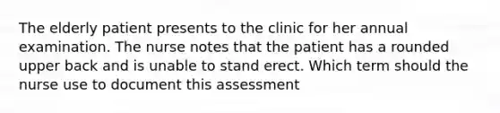 The elderly patient presents to the clinic for her annual examination. The nurse notes that the patient has a rounded upper back and is unable to stand erect. Which term should the nurse use to document this assessment