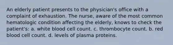 An elderly patient presents to the physician's office with a complaint of exhaustion. The nurse, aware of the most common hematologic condition affecting the elderly, knows to check the patient's: a. white blood cell count. c. thrombocyte count. b. red blood cell count. d. levels of plasma proteins.