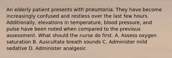 An elderly patient presents with pneumonia. They have become increasingly confused and restless over the last few hours. Additionally, elevations in temperature, blood pressure, and pulse have been noted when compared to the previous assessment. What should the nurse do first. A. Assess oxygen saturation B. Auscultate breath sounds C. Administer mild sedative D. Administer analgesic