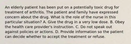 An elderly patient has been put on a potentially toxic drug for treatment of arthritis. The patient and family have expressed concern about the drug. What is the role of the nurse in this particular situation? A. Give the drug in a very low dose. B. Obey the health care provider's instruction. C. Do not speak out against policies or actions. D. Provide information so the patient can decide whether to accept the treatment or refuse.