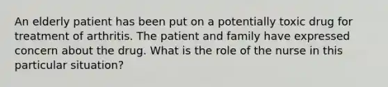 An elderly patient has been put on a potentially toxic drug for treatment of arthritis. The patient and family have expressed concern about the drug. What is the role of the nurse in this particular situation?