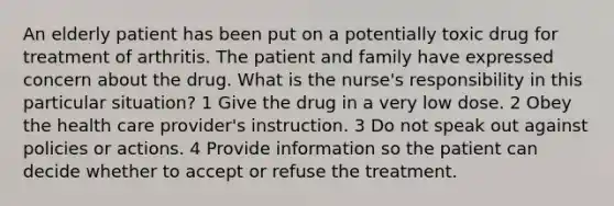 An elderly patient has been put on a potentially toxic drug for treatment of arthritis. The patient and family have expressed concern about the drug. What is the nurse's responsibility in this particular situation? 1 Give the drug in a very low dose. 2 Obey the health care provider's instruction. 3 Do not speak out against policies or actions. 4 Provide information so the patient can decide whether to accept or refuse the treatment.