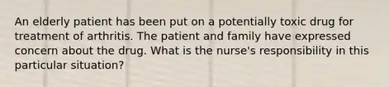 An elderly patient has been put on a potentially toxic drug for treatment of arthritis. The patient and family have expressed concern about the drug. What is the nurse's responsibility in this particular situation?