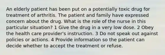 An elderly patient has been put on a potentially toxic drug for treatment of arthritis. The patient and family have expressed concern about the drug. What is the role of the nurse in this particular situation? 1 Give the drug in a very low dose. 2 Obey the health care provider's instruction. 3 Do not speak out against policies or actions. 4 Provide information so the patient can decide whether to accept the treatment or refuse.