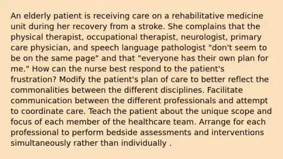 An elderly patient is receiving care on a rehabilitative medicine unit during her recovery from a stroke. She complains that the physical therapist, occupational therapist, neurologist, primary care physician, and speech language pathologist "don't seem to be on the same page" and that "everyone has their own plan for me." How can the nurse best respond to the patient's frustration? Modify the patient's plan of care to better reflect the commonalities between the different disciplines. Facilitate communication between the different professionals and attempt to coordinate care. Teach the patient about the unique scope and focus of each member of the healthcare team. Arrange for each professional to perform bedside assessments and interventions simultaneously rather than individually .