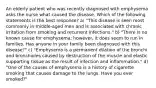 An elderly patient who was recently diagnosed with emphysema asks the nurse what caused the disease. Which of the following statements is the best response? a) "This disease is seen most commonly in middle-aged men and is associated with chronic irritation from smoking and recurrent infections." b) "There is no known cause for emphysema; however, it does seem to run in families. Has anyone in your family been diagnosed with this disease?" c) "Emphysema is a permanent dilation of the bronchi and bronchioles caused by destruction of the muscle and elastic supporting tissue as the result of infection and inflammation." d) "One of the causes of emphysema is a history of cigarette smoking that causes damage to the lungs. Have you ever smoked?"