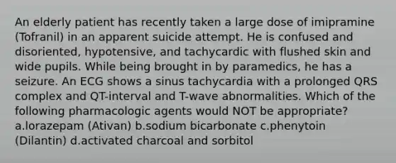 An elderly patient has recently taken a large dose of imipramine (Tofranil) in an apparent suicide attempt. He is confused and disoriented, hypotensive, and tachycardic with flushed skin and wide pupils. While being brought in by paramedics, he has a seizure. An ECG shows a sinus tachycardia with a prolonged QRS complex and QT-interval and T-wave abnormalities. Which of the following pharmacologic agents would NOT be appropriate? a.lorazepam (Ativan) b.sodium bicarbonate c.phenytoin (Dilantin) d.activated charcoal and sorbitol