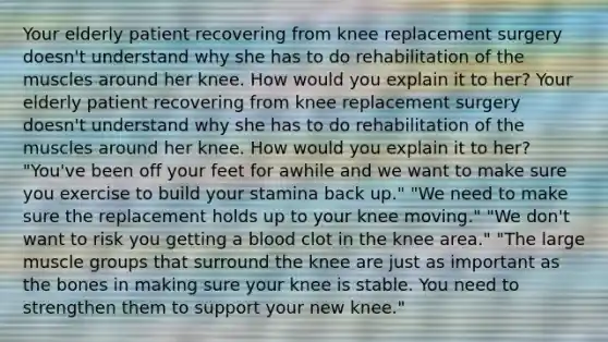 Your elderly patient recovering from knee replacement surgery doesn't understand why she has to do rehabilitation of the muscles around her knee. How would you explain it to her? Your elderly patient recovering from knee replacement surgery doesn't understand why she has to do rehabilitation of the muscles around her knee. How would you explain it to her? "You've been off your feet for awhile and we want to make sure you exercise to build your stamina back up." "We need to make sure the replacement holds up to your knee moving." "We don't want to risk you getting a blood clot in the knee area." "The large muscle groups that surround the knee are just as important as the bones in making sure your knee is stable. You need to strengthen them to support your new knee."