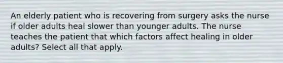 An elderly patient who is recovering from surgery asks the nurse if older adults heal slower than younger adults. The nurse teaches the patient that which factors affect healing in older adults? Select all that apply.