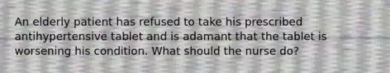 An elderly patient has refused to take his prescribed antihypertensive tablet and is adamant that the tablet is worsening his condition. What should the nurse do?