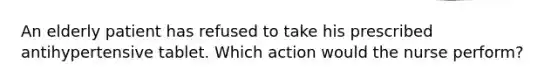 An elderly patient has refused to take his prescribed antihypertensive tablet. Which action would the nurse perform?