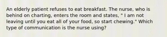 An elderly patient refuses to eat breakfast. The nurse, who is behind on charting, enters the room and states, " I am not leaving until you eat all of your food, so start chewing." Which type of communication is the nurse using?