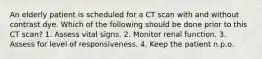 An elderly patient is scheduled for a CT scan with and without contrast dye. Which of the following should be done prior to this CT scan? 1. Assess vital signs. 2. Monitor renal function. 3. Assess for level of responsiveness. 4. Keep the patient n.p.o.